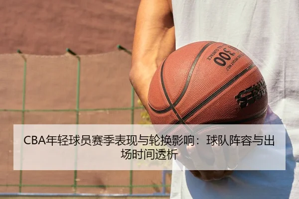 CBA年轻球员赛季表现与轮换影响：球队阵容与出场时间透析